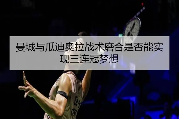 曼城与瓜迪奥拉战术磨合是否能实现三连冠梦想